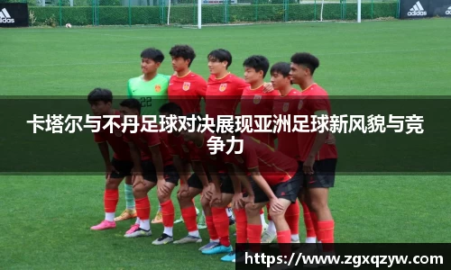 卡塔尔与不丹足球对决展现亚洲足球新风貌与竞争力